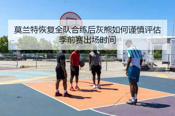 莫兰特恢复全队合练后灰熊如何谨慎评估季前赛出场时间